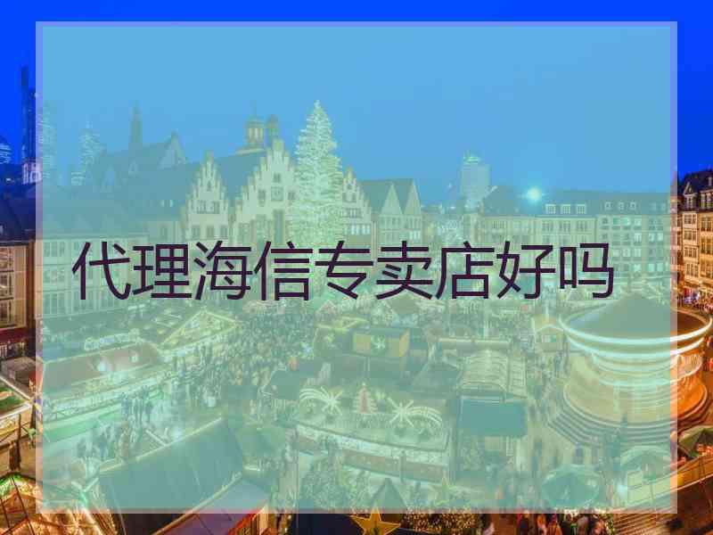 代理海信专卖店好吗