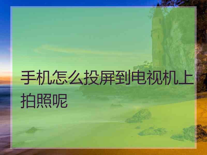手机怎么投屏到电视机上拍照呢